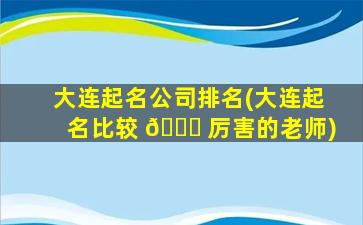 大连起名公司排名(大连起名比较 💐 厉害的老师)